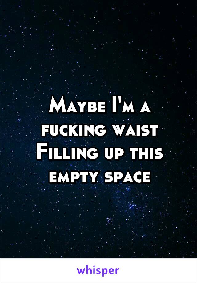 Maybe I'm a fucking waist Filling up this empty space