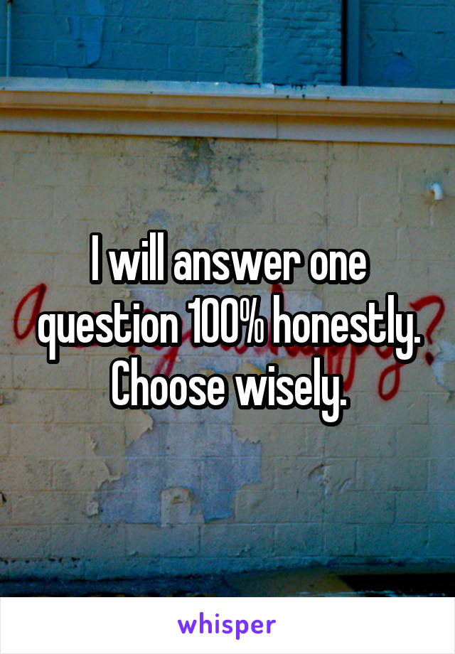 I will answer one question 100% honestly. Choose wisely.