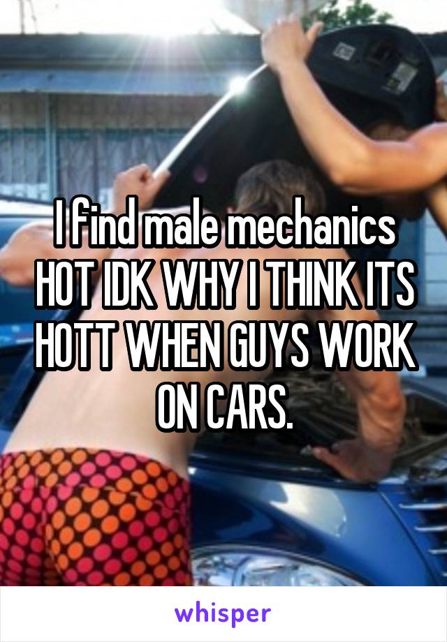 I find male mechanics HOT IDK WHY I THINK ITS HOTT WHEN GUYS WORK ON CARS.