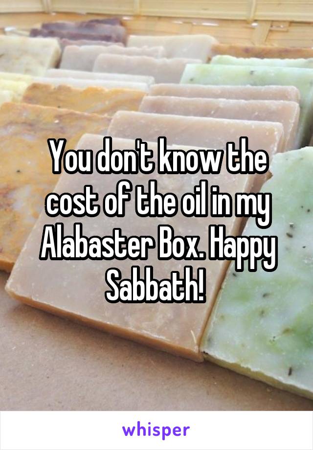 You don't know the cost of the oil in my Alabaster Box. Happy Sabbath! 