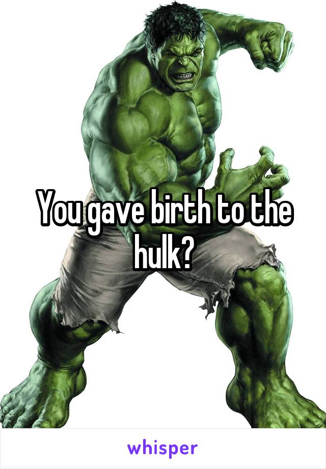 You gave birth to the hulk?