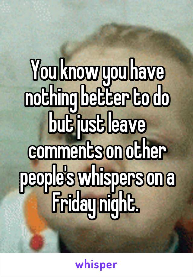 You know you have nothing better to do but just leave comments on other people's whispers on a Friday night. 