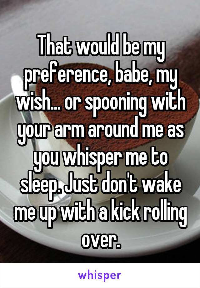 That would be my preference, babe, my wish... or spooning with your arm around me as you whisper me to sleep. Just don't wake me up with a kick rolling over.