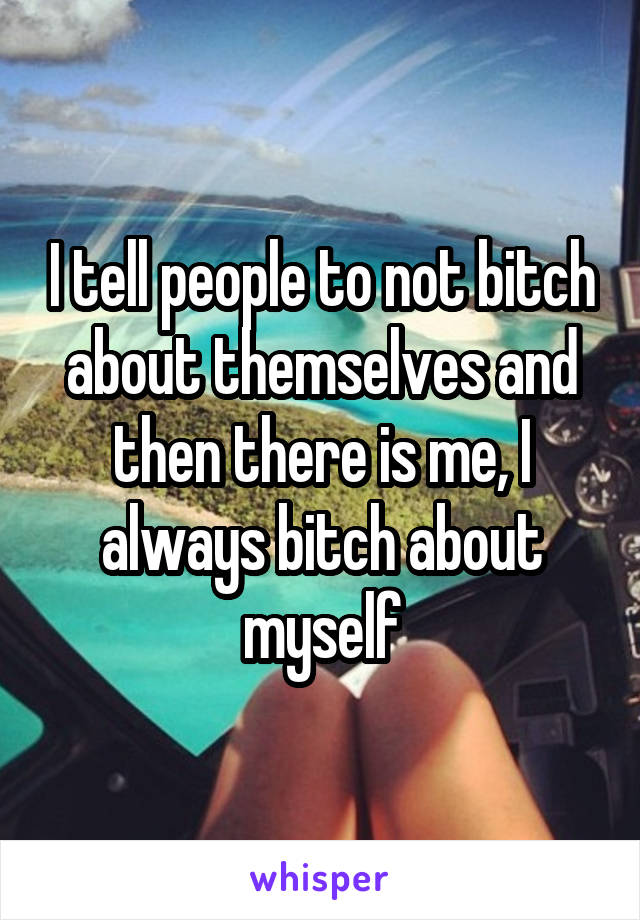 I tell people to not bitch about themselves and then there is me, I always bitch about myself