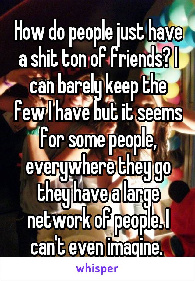 How do people just have a shit ton of friends? I can barely keep the few I have but it seems for some people, everywhere they go they have a large network of people. I can't even imagine. 