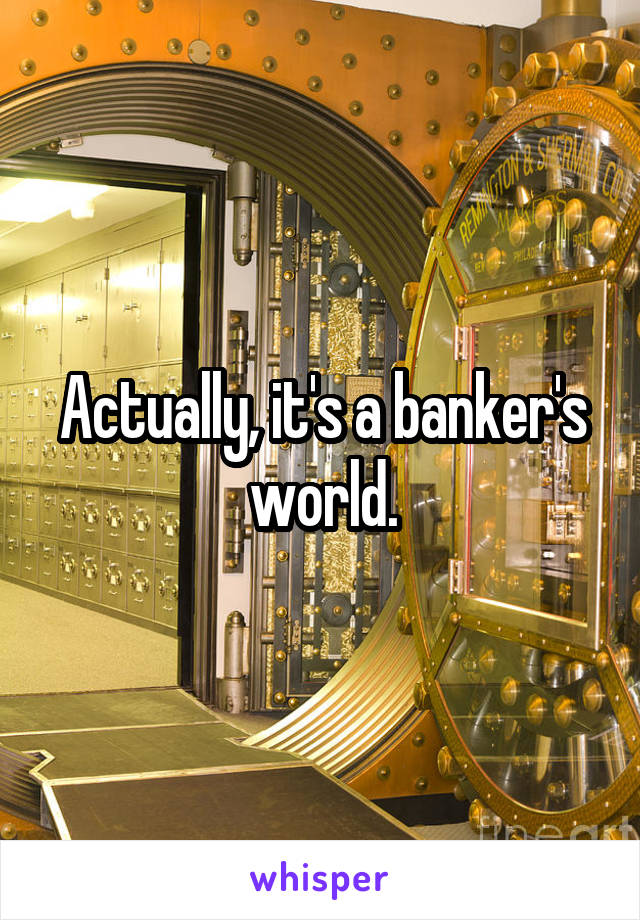 Actually, it's a banker's world.