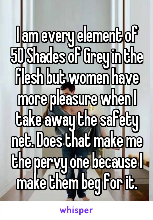 I am every element of 50 Shades of Grey in the flesh but women have more pleasure when I take away the safety net. Does that make me the pervy one because I make them beg for it.