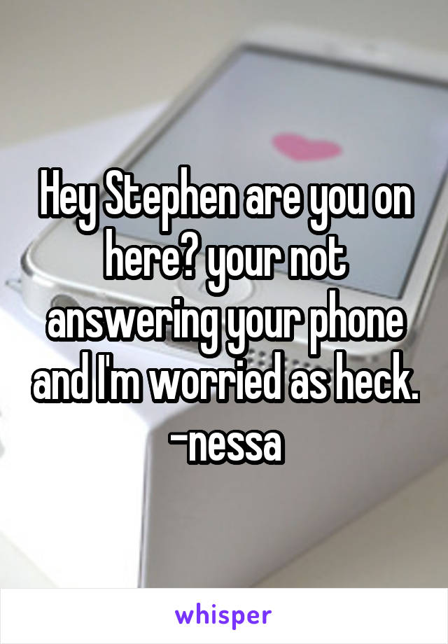 Hey Stephen are you on here? your not answering your phone and I'm worried as heck. -nessa