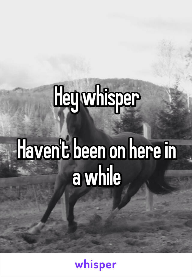 Hey whisper

Haven't been on here in a while