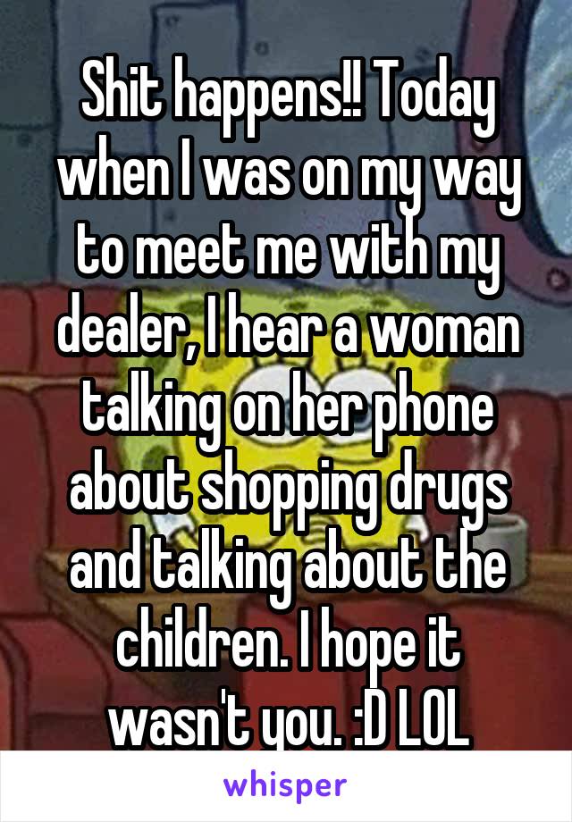 Shit happens!! Today when I was on my way to meet me with my dealer, I hear a woman talking on her phone about shopping drugs and talking about the children. I hope it wasn't you. :D LOL