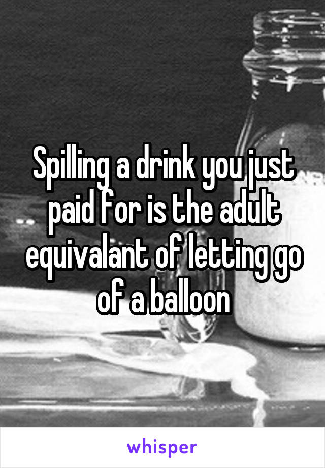 Spilling a drink you just paid for is the adult equivalant of letting go of a balloon