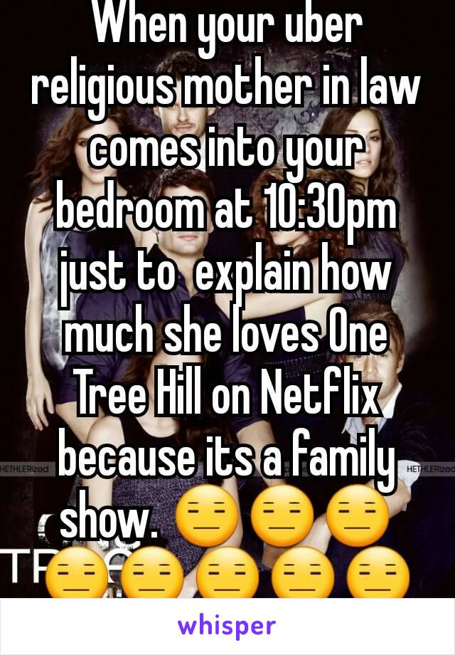 When your uber religious mother in law comes into your bedroom at 10:30pm just to  explain how much she loves One Tree Hill on Netflix because its a family show. 😑😑😑😑😑😑😑😑?