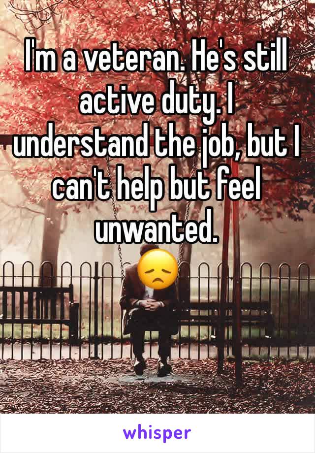 I'm a veteran. He's still active duty. I understand the job, but I can't help but feel unwanted. 
😞