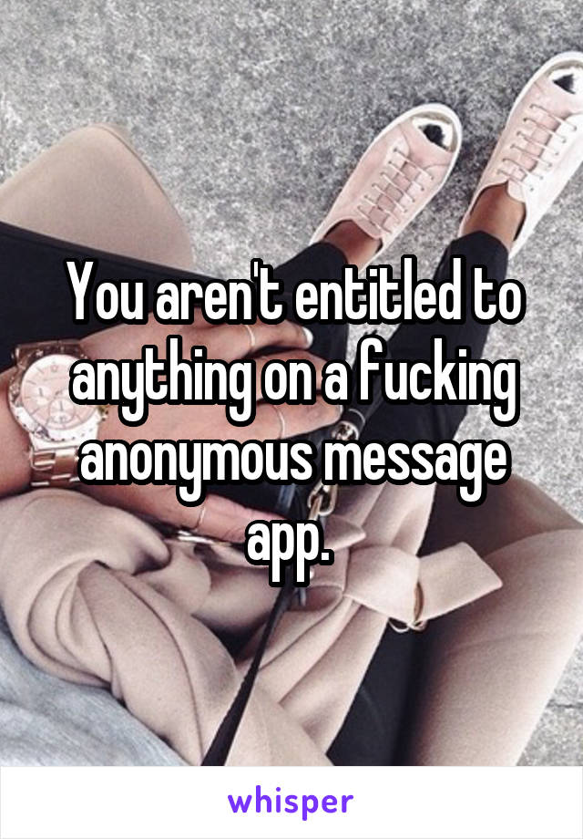 You aren't entitled to anything on a fucking anonymous message app. 