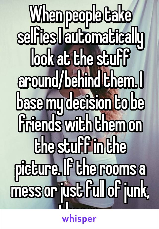 When people take selfies I automatically look at the stuff around/behind them. I base my decision to be friends with them on the stuff in the picture. If the rooms a mess or just full of junk, then no