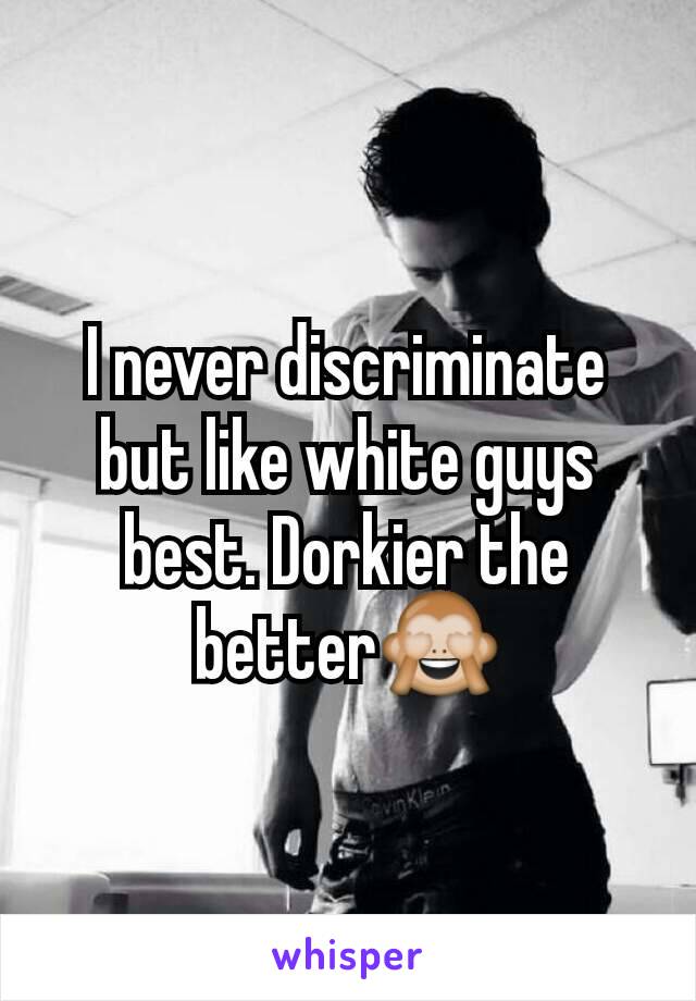 I never discriminate but like white guys best. Dorkier the better🙈