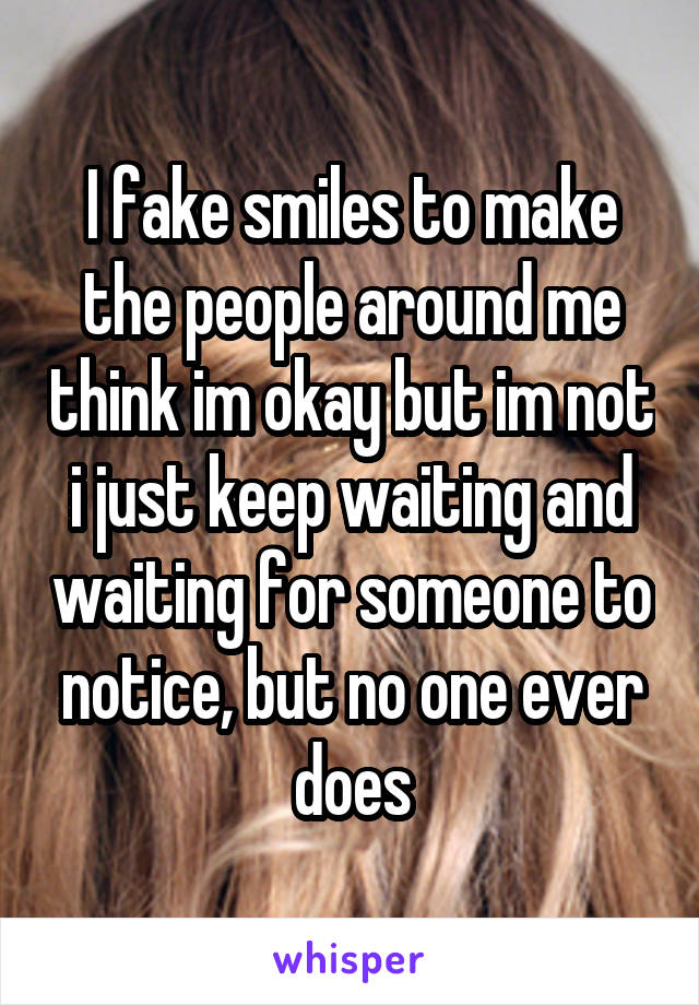 I fake smiles to make the people around me think im okay but im not i just keep waiting and waiting for someone to notice, but no one ever does