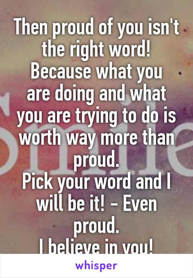 Then proud of you isn't the right word!
Because what you are doing and what you are trying to do is worth way more than proud.
Pick your word and I will be it! - Even proud.
I believe in you!