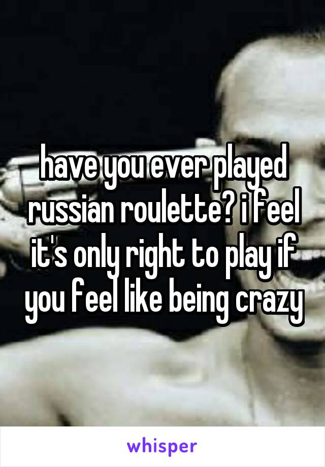 have you ever played russian roulette? i feel it's only right to play if you feel like being crazy