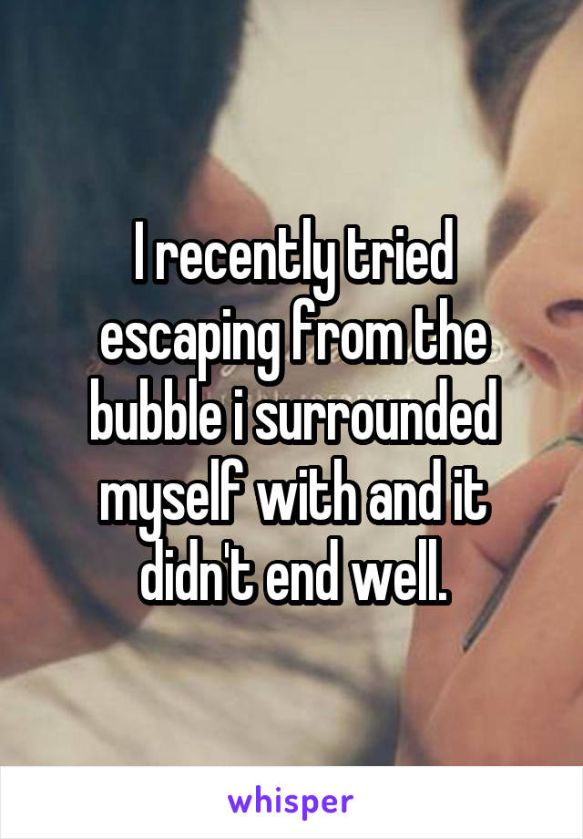 I recently tried escaping from the bubble i surrounded myself with and it didn't end well.