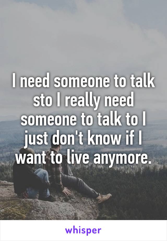 I need someone to talk sto I really need someone to talk to I just don't know if I want to live anymore.