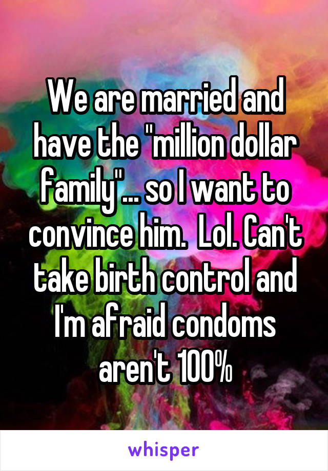 We are married and have the "million dollar family"... so I want to convince him.  Lol. Can't take birth control and I'm afraid condoms aren't 100%