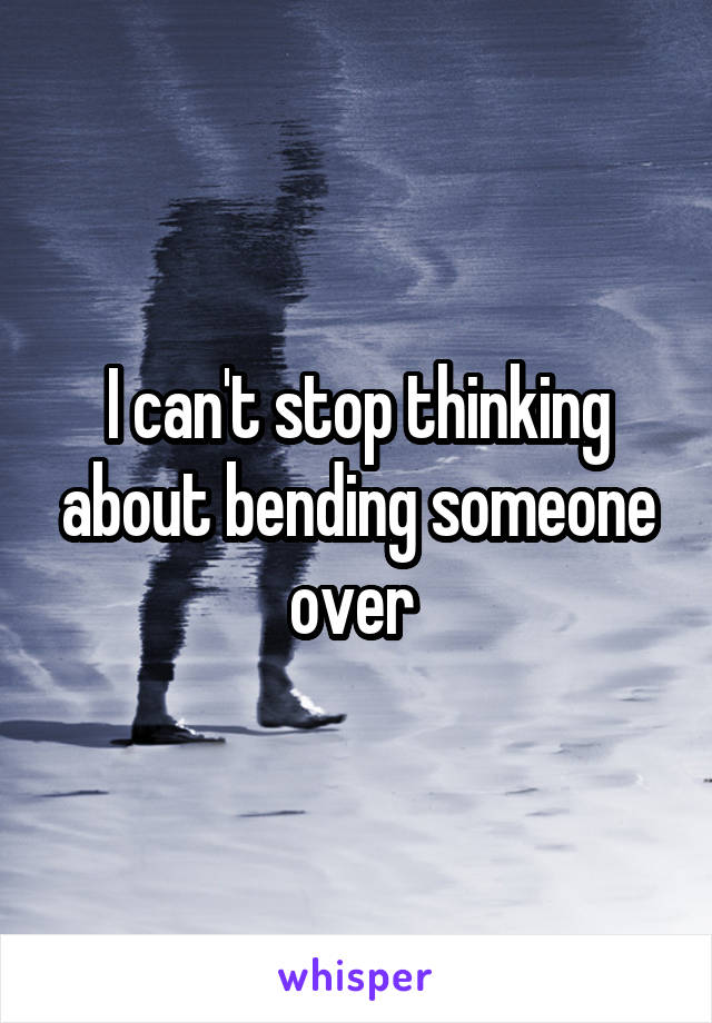 I can't stop thinking about bending someone over 