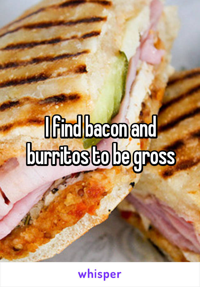 I find bacon and burritos to be gross