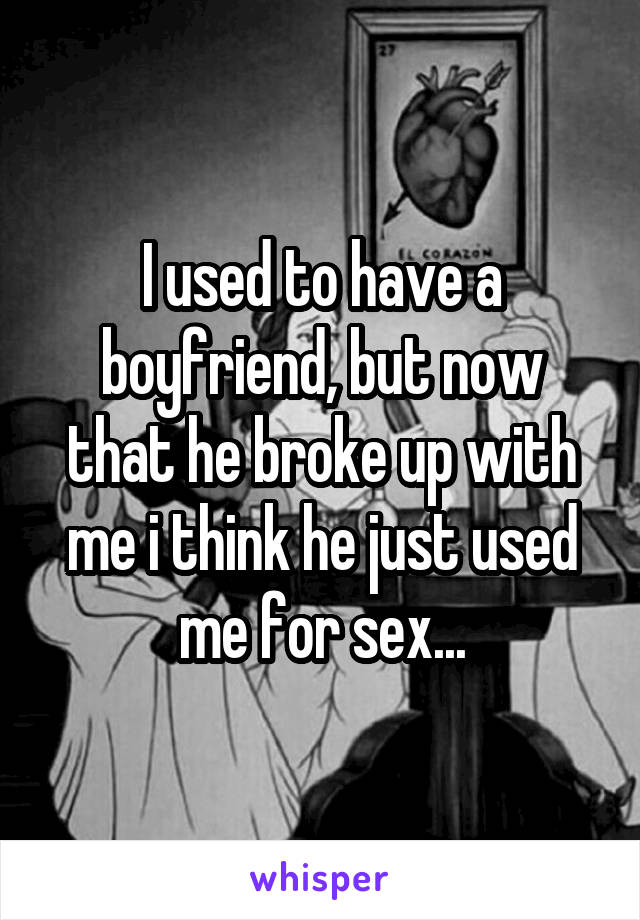 I used to have a boyfriend, but now that he broke up with me i think he just used me for sex...