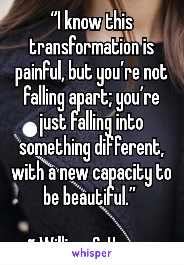 “I know this transformation is painful, but you’re not falling apart; you’re just falling into something different, with a new capacity to be beautiful.” 

~ William C. Hannan