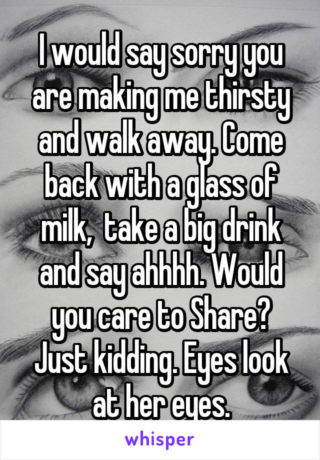 I would say sorry you are making me thirsty
and walk away. Come back with a glass of milk,  take a big drink and say ahhhh. Would you care to Share?
Just kidding. Eyes look at her eyes.