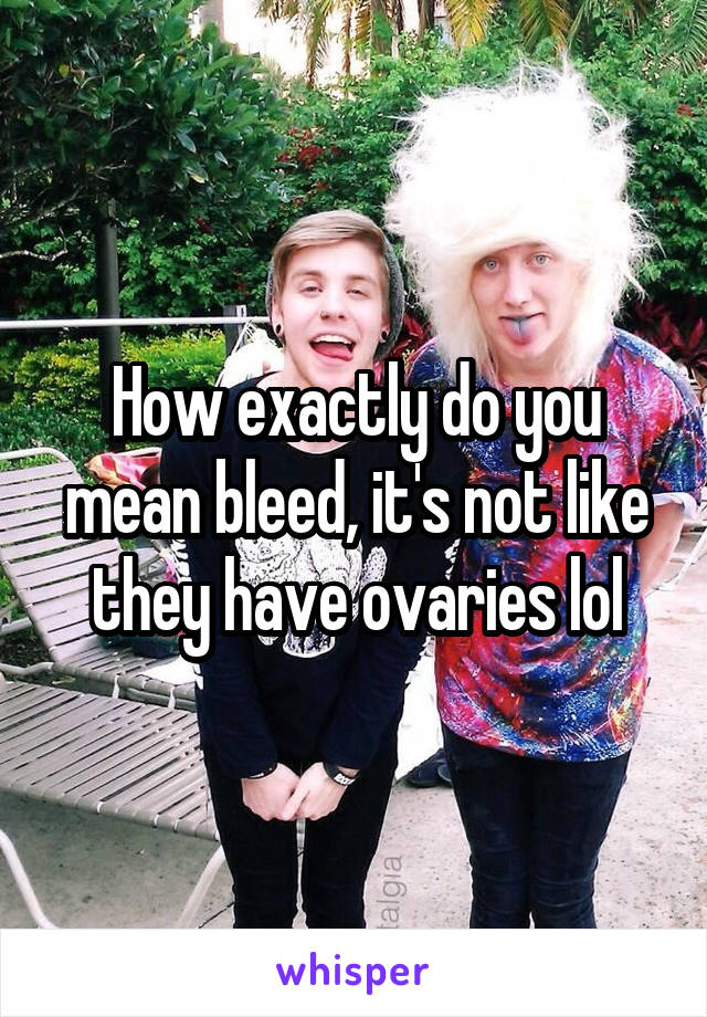 How exactly do you mean bleed, it's not like they have ovaries lol