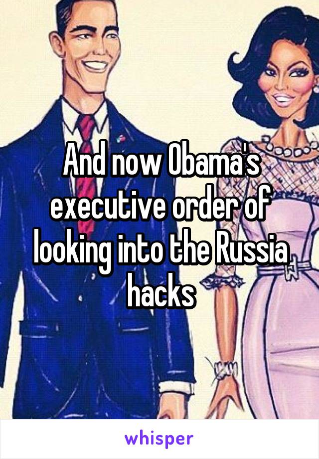 And now Obama's executive order of looking into the Russia hacks