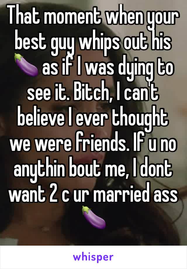 That moment when your best guy whips out his 🍆 as if I was dying to see it. Bitch, I can't believe I ever thought we were friends. If u no anythin bout me, I dont want 2 c ur married ass 🍆 