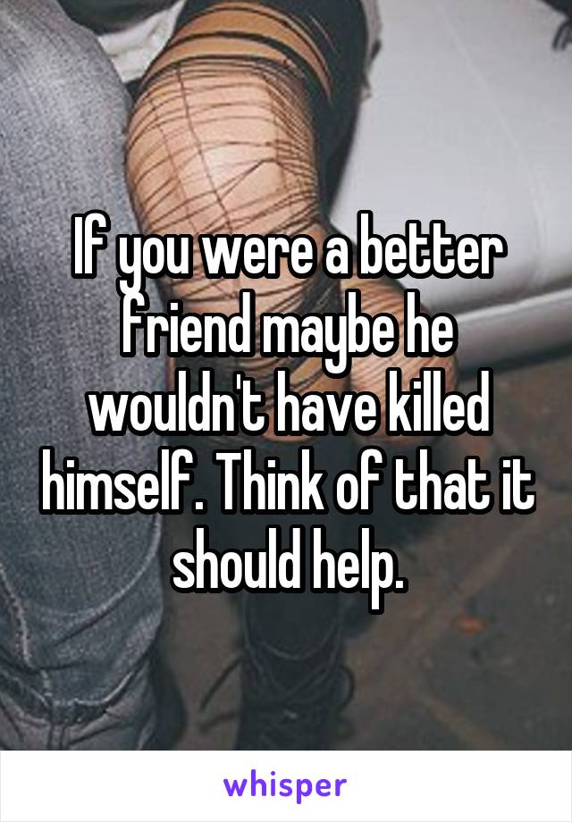 If you were a better friend maybe he wouldn't have killed himself. Think of that it should help.