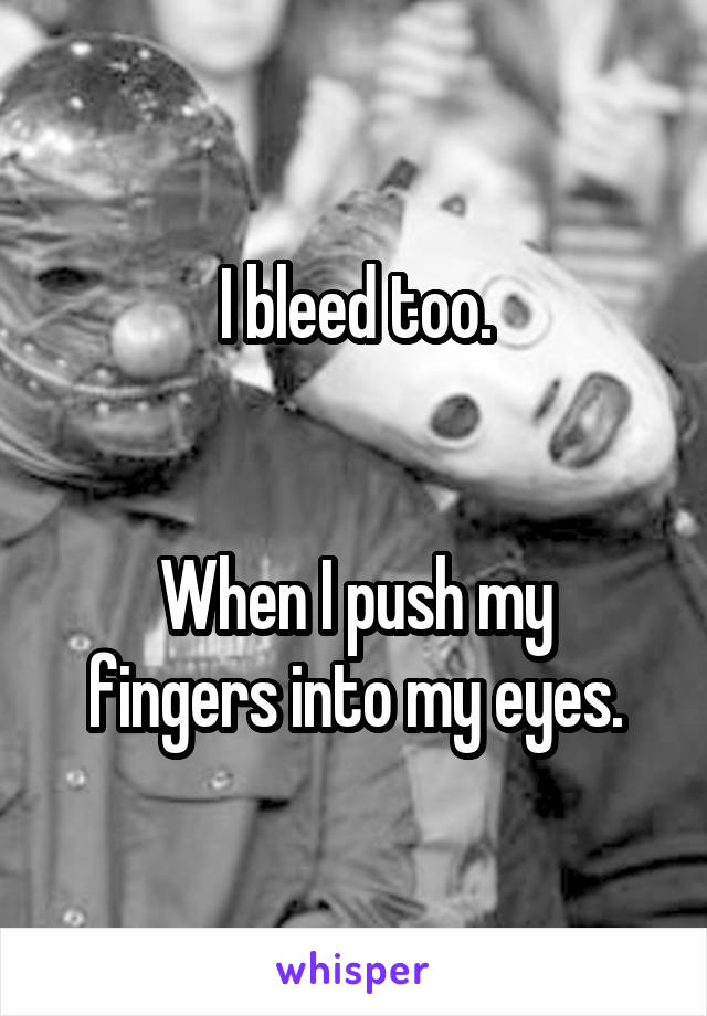 I bleed too.


When I push my fingers into my eyes.