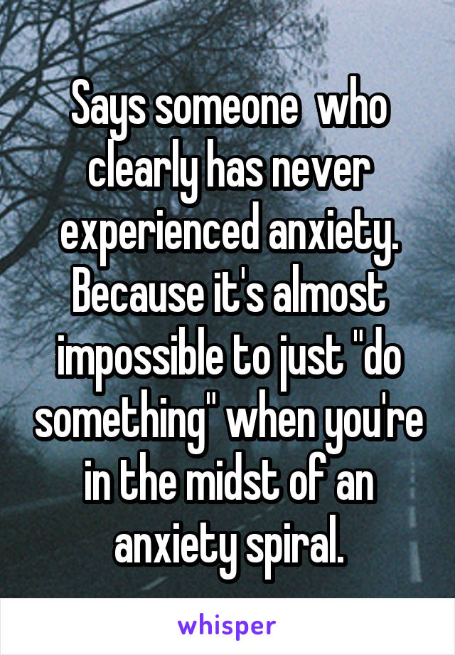 Says someone  who clearly has never experienced anxiety. Because it's almost impossible to just "do something" when you're in the midst of an anxiety spiral.