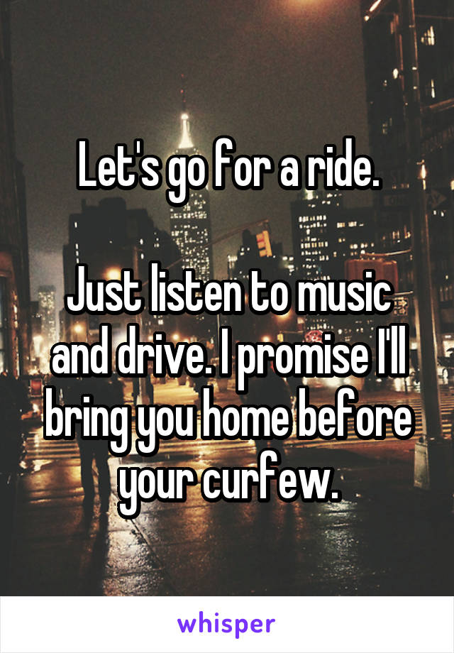 Let's go for a ride.

Just listen to music and drive. I promise I'll bring you home before your curfew.