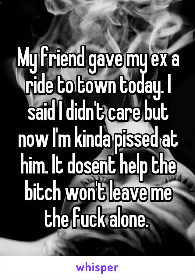 My friend gave my ex a ride to town today. I said I didn't care but now I'm kinda pissed at him. It dosent help the bitch won't leave me the fuck alone. 