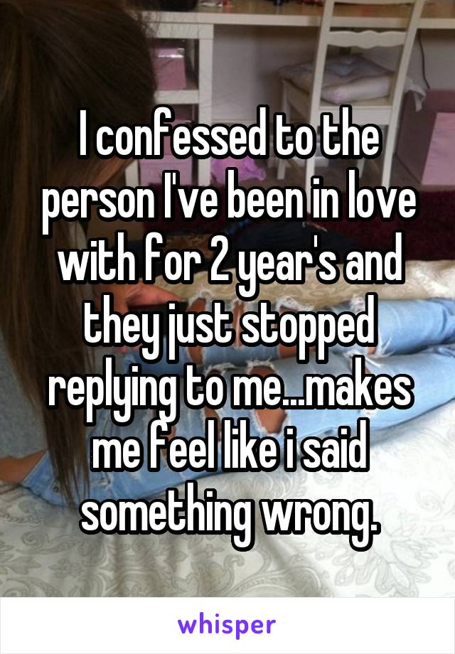 I confessed to the person I've been in love with for 2 year's and they just stopped replying to me...makes me feel like i said something wrong.