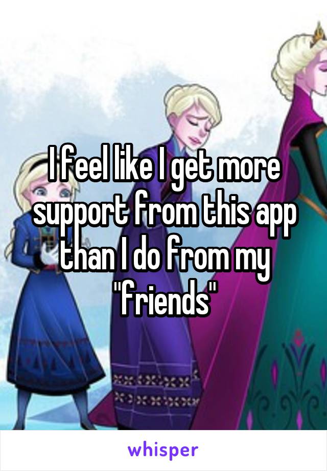 I feel like I get more support from this app than I do from my "friends"