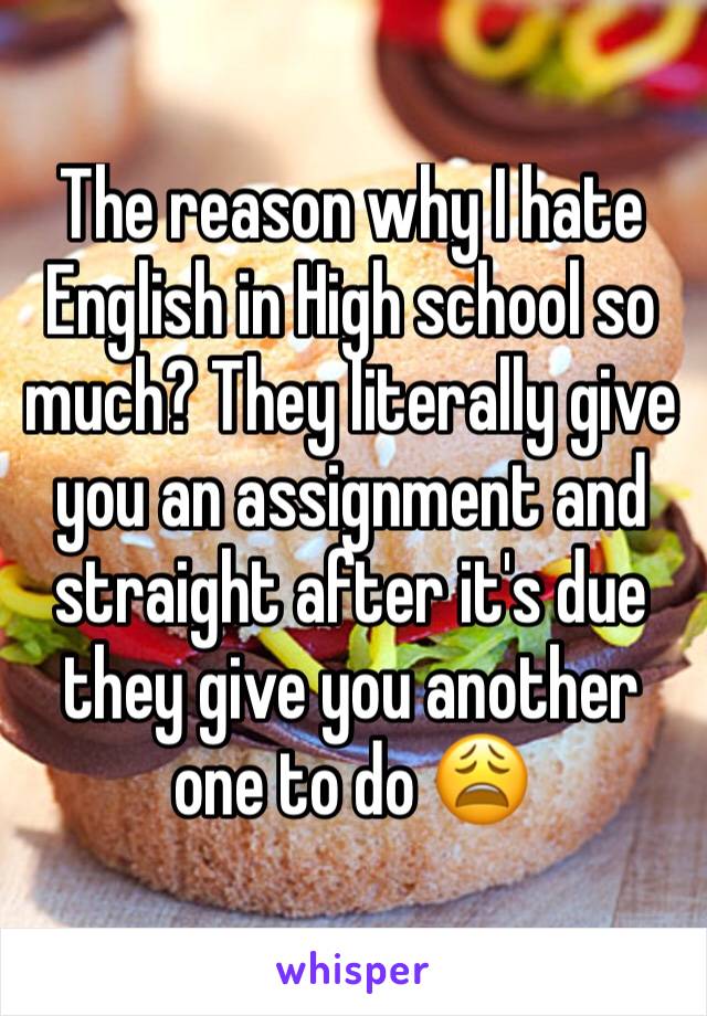 The reason why I hate English in High school so much? They literally give you an assignment and straight after it's due they give you another one to do 😩