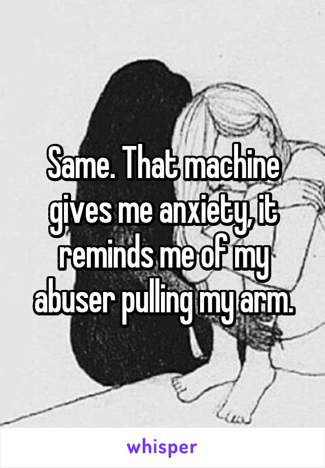 Same. That machine gives me anxiety, it reminds me of my abuser pulling my arm.