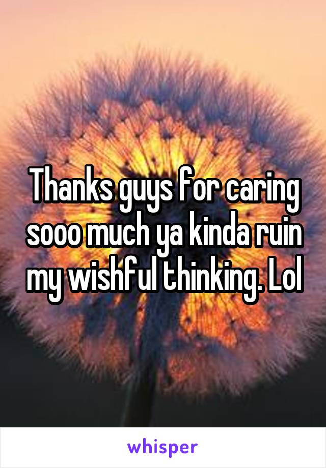 Thanks guys for caring sooo much ya kinda ruin my wishful thinking. Lol