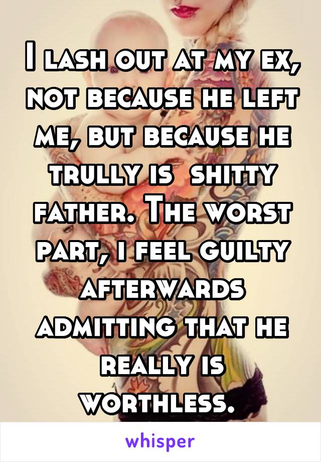 I lash out at my ex, not because he left me, but because he trully is  shitty father. The worst part, i feel guilty afterwards admitting that he really is worthless. 