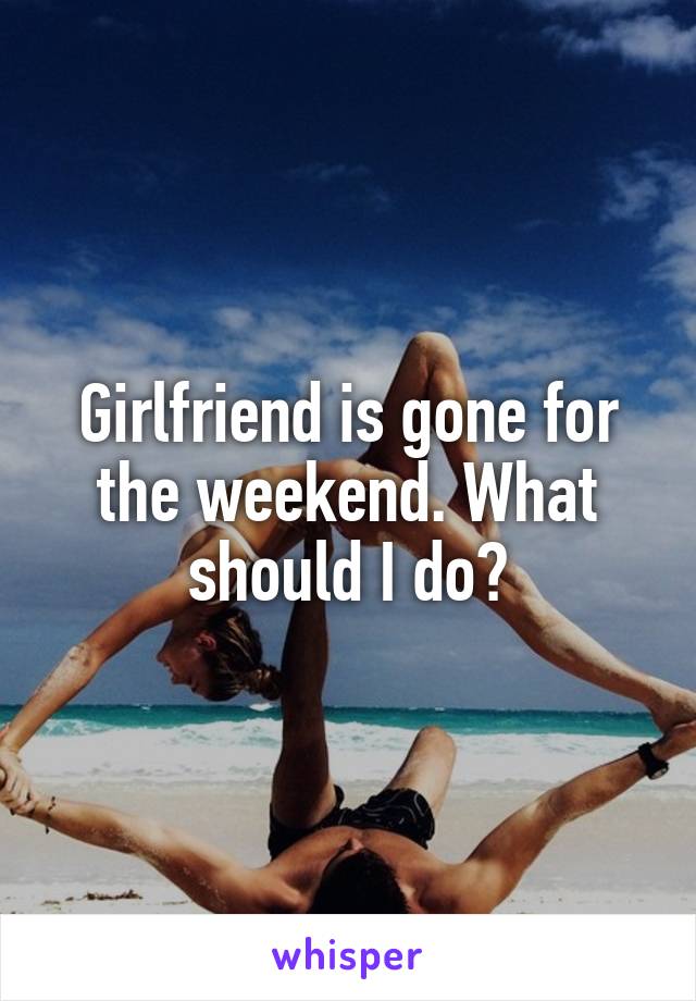 Girlfriend is gone for the weekend. What should I do?