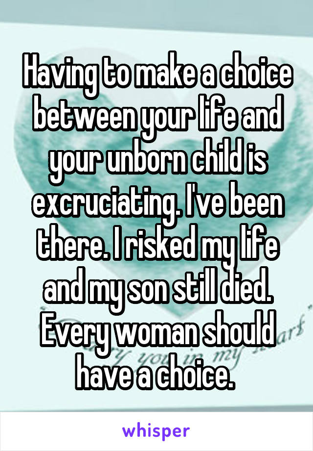 Having to make a choice between your life and your unborn child is excruciating. I've been there. I risked my life and my son still died. Every woman should have a choice. 