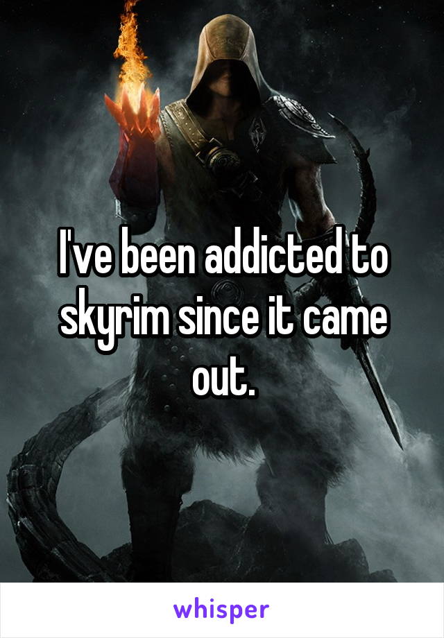 I've been addicted to skyrim since it came out.