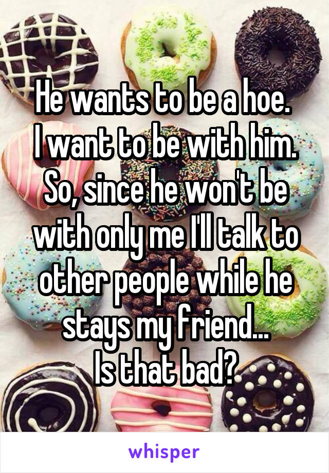 He wants to be a hoe. 
I want to be with him. So, since he won't be with only me I'll talk to other people while he stays my friend...
Is that bad?