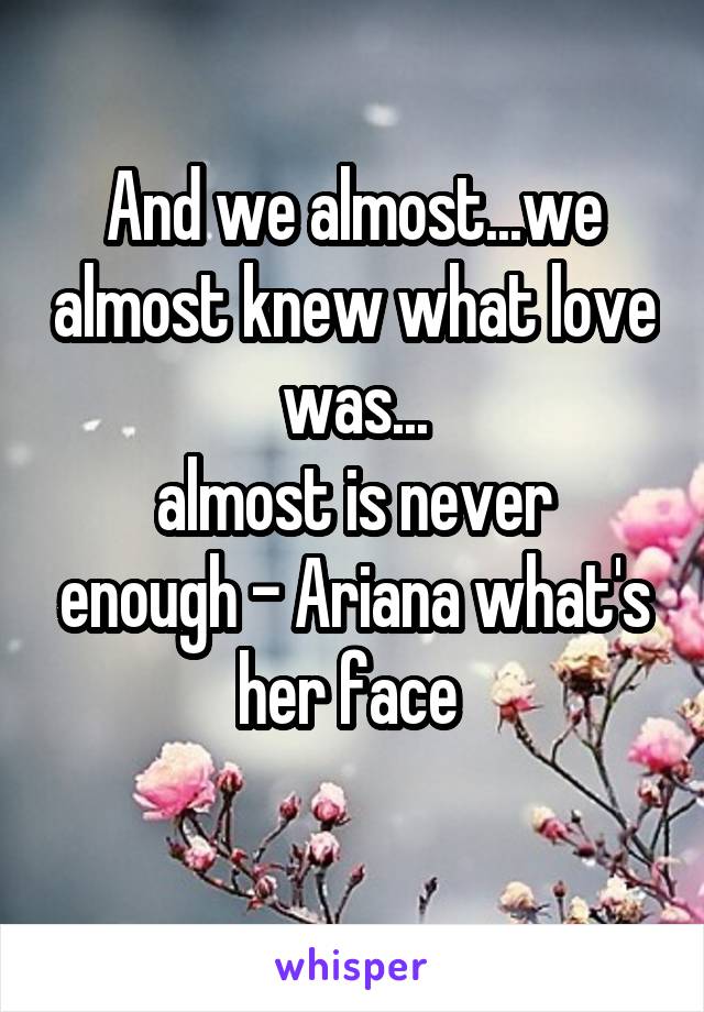 And we almost...we almost knew what love was...
almost is never enough - Ariana what's her face 
